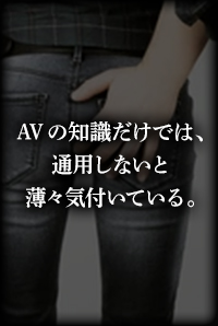AVの知識だけでは、通用しないと薄々気づいていいる