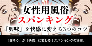 【女性用風俗 スパンキング】「興味」を快感に変える3つのコツ