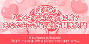 【まとめ】「脳イキできない」は嘘？あなたもできる脳イキ開発入門