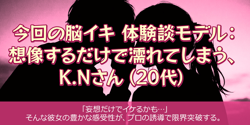 今回の脳イキ 体験談モデル：想像するだけで濡れてしまう、K.Nさん（20代）