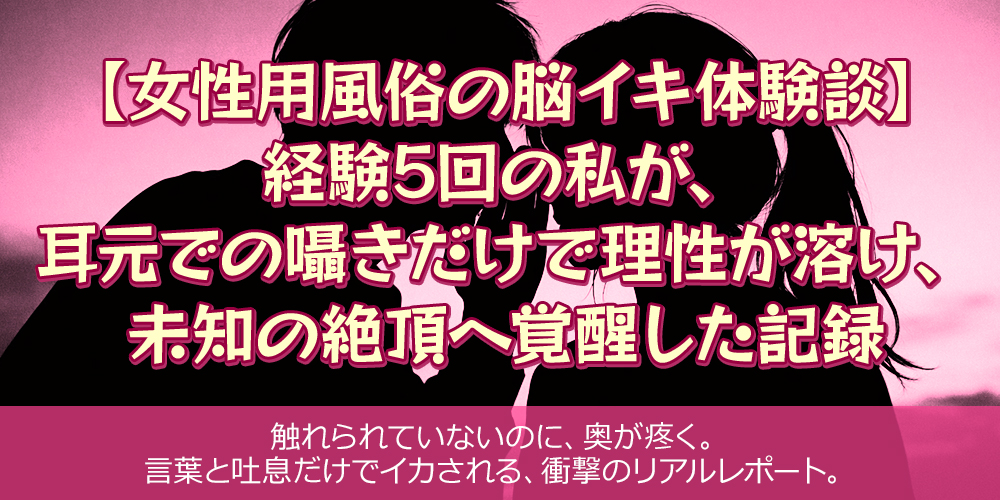 女性用風俗の脳イキ体験談】経験5回の私が、耳元での囁きだけで理性が溶け、未知の絶頂へ覚醒した記録