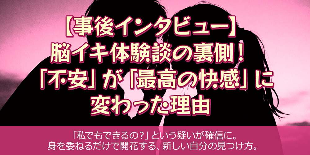 【事後インタビュー】脳イキ体験談の裏側！「不安」が「最高の快感」に変わった理由